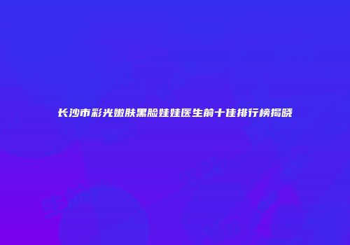 长沙市彩光嫩肤黑脸娃娃医生前十佳排行榜揭晓