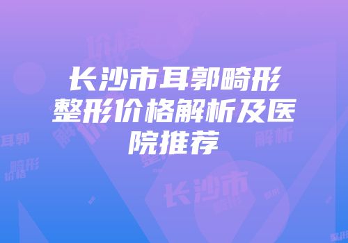 长沙市耳郭畸形整形价格解析及医院推荐