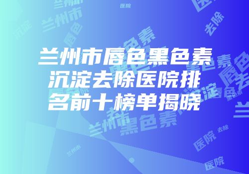 兰州市唇色黑色素沉淀去除医院排名前十榜单揭晓
