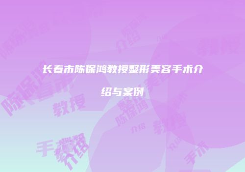 长春市陈保鸿教授整形美容手术介绍与案例