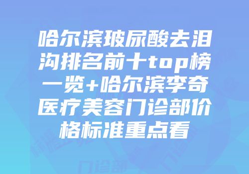 哈尔滨玻尿酸去泪沟排名前十top榜一览+哈尔滨李奇医疗美容门诊部价格标准重点看