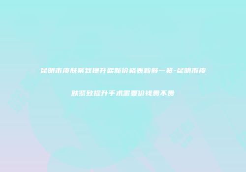 昆明市皮肤紧致提升崭新价格表新鲜一览-昆明市皮肤紧致提升手术需要价钱贵不贵