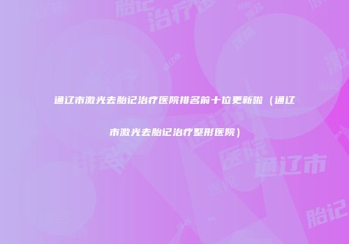 通辽市激光去胎记治疗医院排名前十位更新啦（通辽市激光去胎记治疗整形医院）