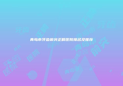 青岛市牙齿前突正畸医院排名及推荐