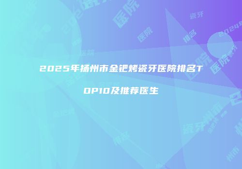 2025年扬州市金钯烤瓷牙医院排名TOP10及推荐医生