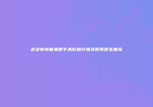 吉安市修复兔唇手术价格行情及医院医生推荐