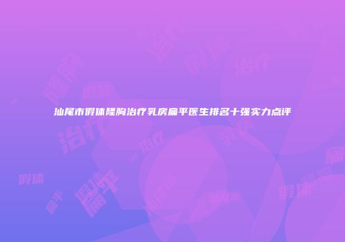 汕尾市假体隆胸治疗乳房扁平医生排名十强实力点评