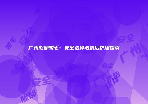 广州脸部脱毛：安全选择与术后护理指南