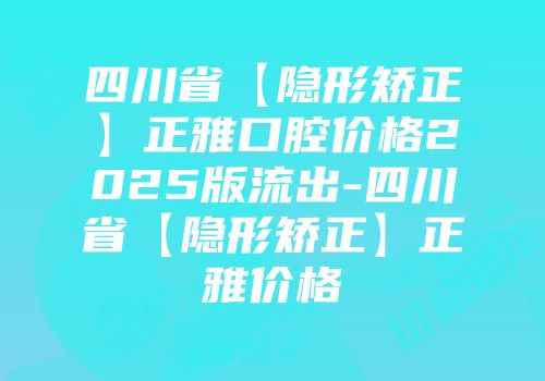 四川省【隐形矫正】正雅口腔价格2025版流出-四川省【隐形矫正】正雅价格