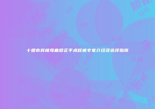 十堰市脊椎弯曲矫正手术权威专家介绍及选择指南