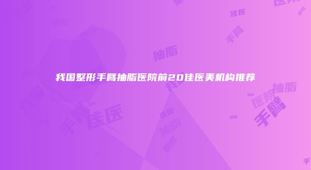 我国整形手臂抽脂医院前20佳医美机构推荐