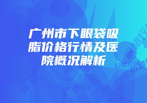 广州市下眼袋吸脂价格行情及医院概况解析