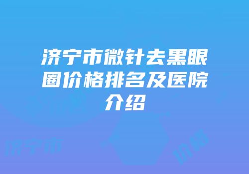 济宁市微针去黑眼圈价格排名及医院介绍