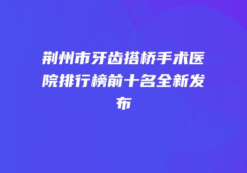 荆州市牙齿搭桥手术医院排行榜前十名全新发布