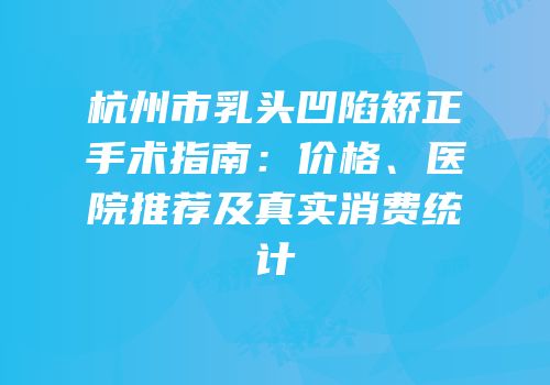 杭州市乳头凹陷矫正手术指南：价格、医院推荐及真实消费统计