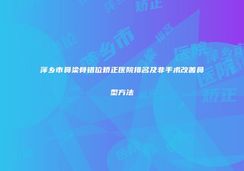 萍乡市鼻梁骨错位矫正医院排名及非手术改善鼻型方法