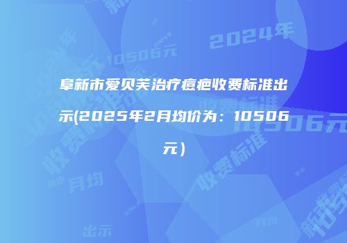 阜新市爱贝芙治疗痘疤收费标准出示(2025年2月均价为：10506元）