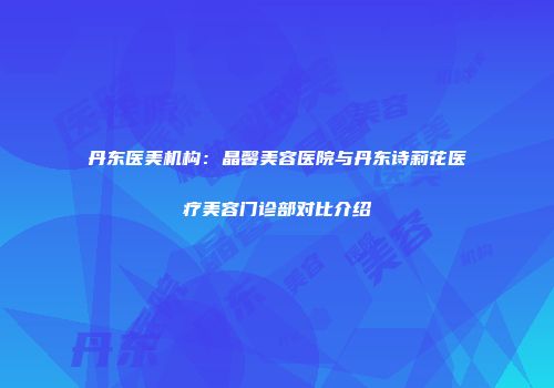丹东医美机构：晶馨美容医院与丹东诗莉花医疗美容门诊部对比介绍