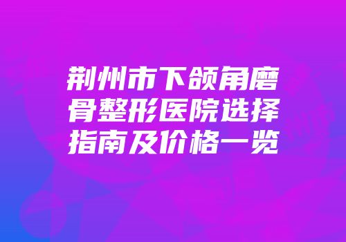 荆州市下颌角磨骨整形医院选择指南及价格一览