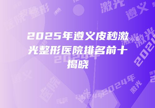 2025年遵义皮秒激光整形医院排名前十揭晓