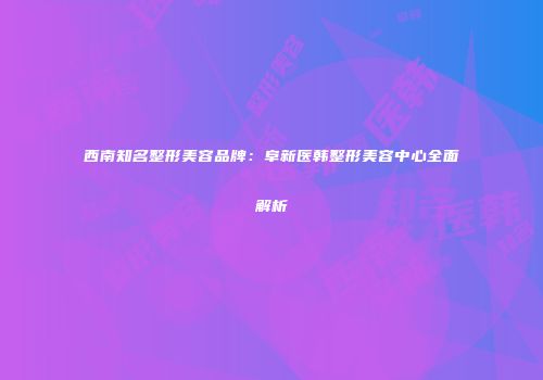 西南知名整形美容品牌：阜新医韩整形美容中心全面解析