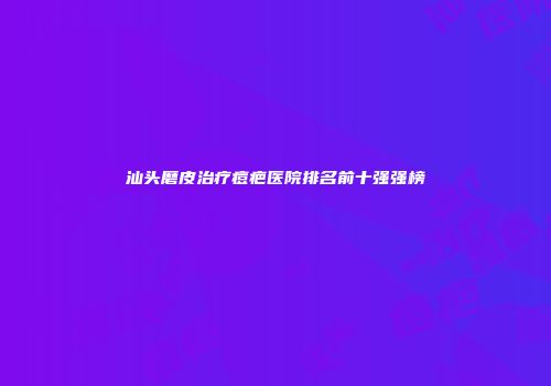 汕头磨皮治疗痘疤医院排名前十强强榜