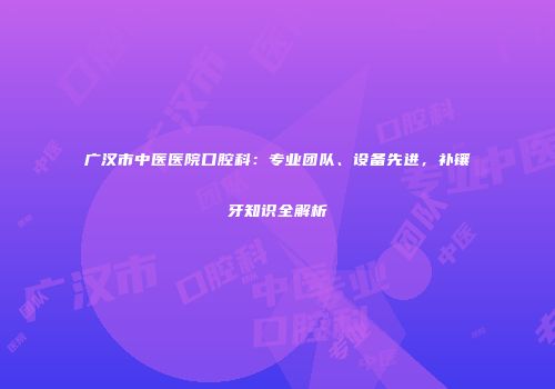 广汉市中医医院口腔科：专业团队、设备先进，补镶牙知识全解析