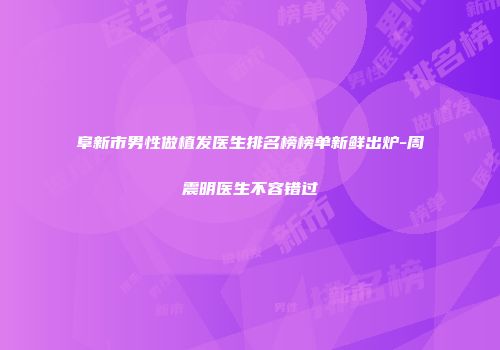 阜新市男性做植发医生排名榜榜单新鲜出炉-周震明医生不容错过