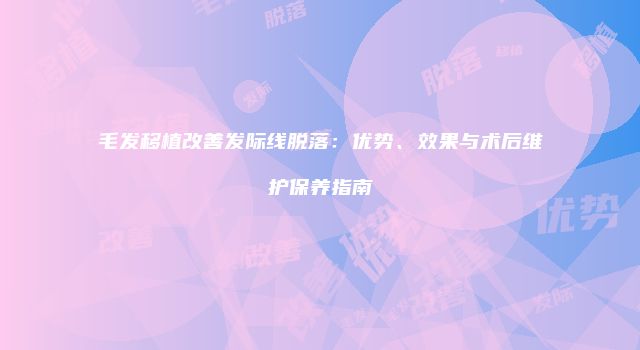 毛发移植改善发际线脱落：优势、效果与术后维护保养指南