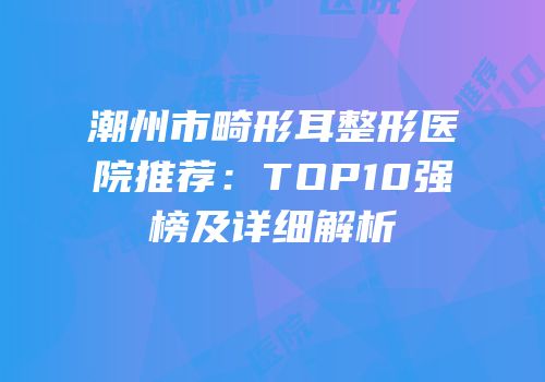 潮州市畸形耳整形医院推荐：TOP10强榜及详细解析