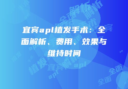 宜宾apl植发手术：全面解析、费用、效果与维持时间