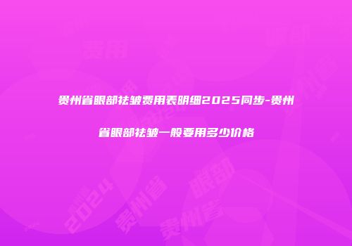 贵州省眼部祛皱费用表明细2025同步-贵州省眼部祛皱一般要用多少价格
