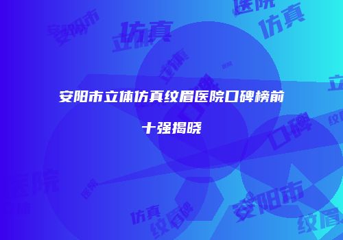 安阳市立体仿真纹眉医院口碑榜前十强揭晓
