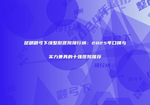 昆明颧弓下缘整形医院排行榜：2025年口碑与实力兼具的十强医院推荐