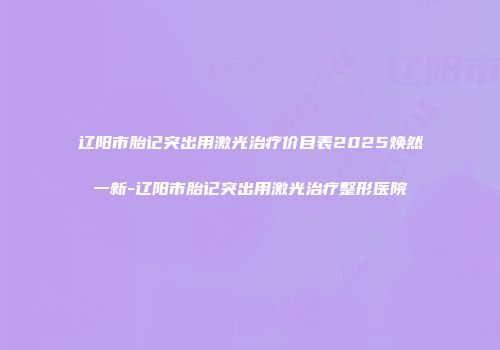 辽阳市胎记突出用激光治疗价目表2025焕然一新-辽阳市胎记突出用激光治疗整形医院