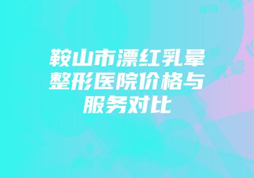鞍山市漂红乳晕整形医院价格与服务对比