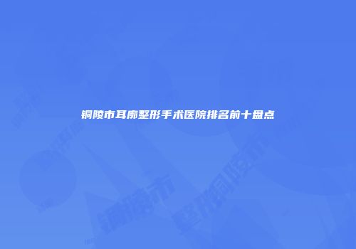 铜陵市耳廓整形手术医院排名前十盘点
