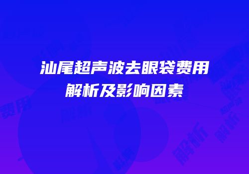 汕尾超声波去眼袋费用解析及影响因素