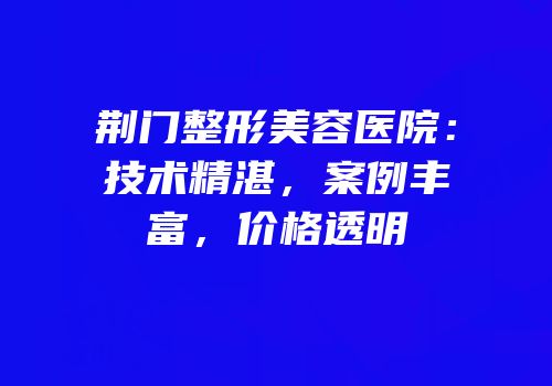 荆门整形美容医院：技术精湛，案例丰富，价格透明