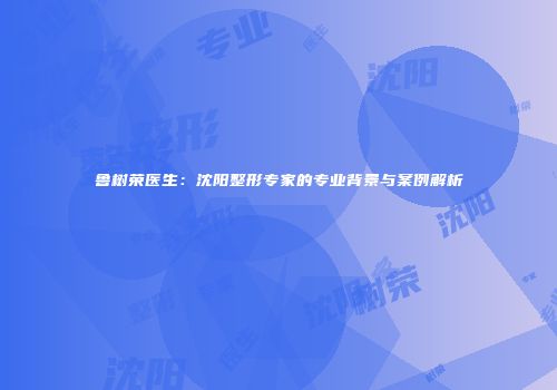 鲁树荣医生：沈阳整形专家的专业背景与案例解析