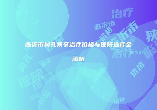 临沂市鼻孔狭窄治疗价格与医院选择全解析