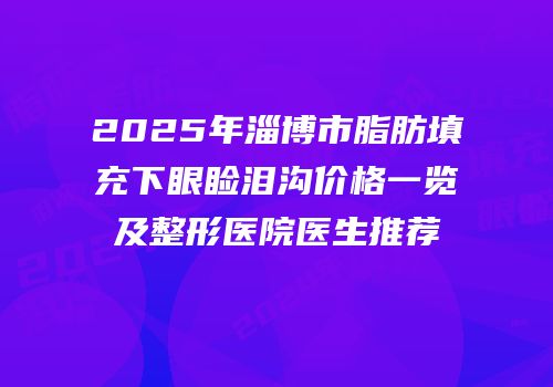 2025年淄博市脂肪填充下眼睑泪沟价格一览及整形医院医生推荐