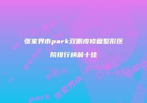张家界市park双眼皮修复整形医院排行榜前十佳