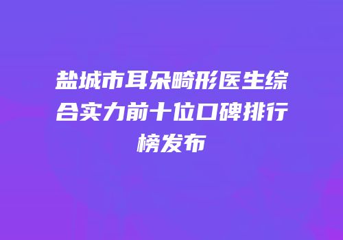盐城市耳朵畸形医生综合实力前十位口碑排行榜发布