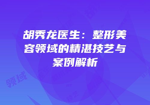胡秀龙医生：整形美容领域的精湛技艺与案例解析