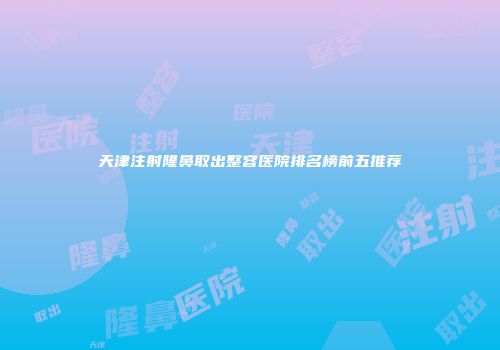 天津注射隆鼻取出整容医院排名榜前五推荐