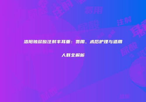 洛阳玻尿酸注射丰耳垂：费用、术后护理与适用人群全解析