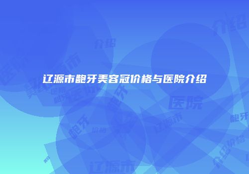 辽源市龅牙美容冠价格与医院介绍