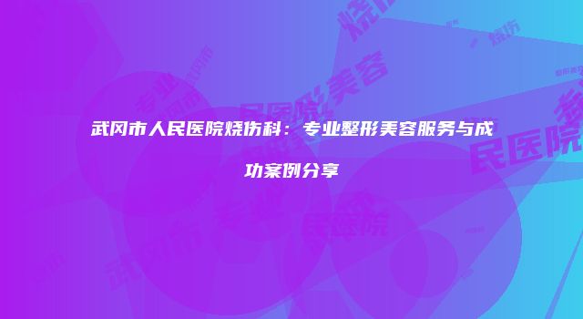 武冈市人民医院烧伤科：专业整形美容服务与成功案例分享