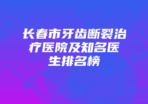 长春市牙齿断裂治疗医院及知名医生排名榜